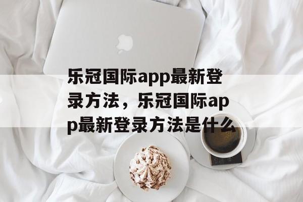 乐冠国际app最新登录方法，乐冠国际app最新登录方法是什么