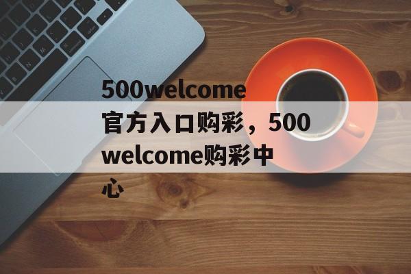 500welcome官方入口购彩，500welcome购彩中心